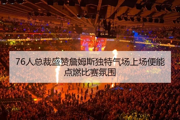 76人总裁盛赞詹姆斯独特气场上场便能点燃比赛氛围