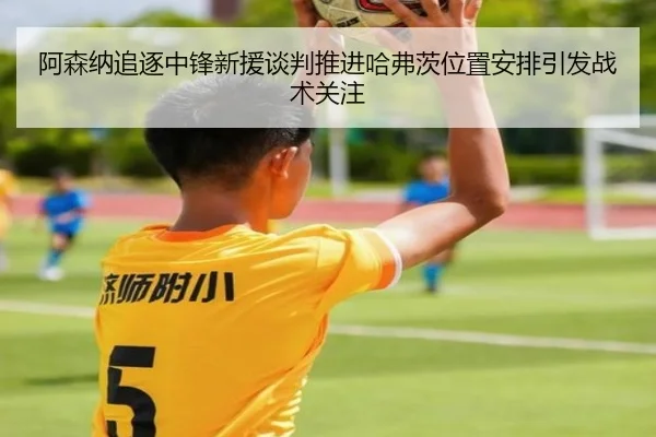 阿森纳追逐中锋新援谈判推进哈弗茨位置安排引发战术关注